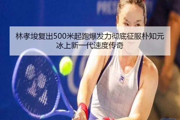 林孝埈复出500米起跑爆发力彻底征服朴知元 冰上新一代速度传奇