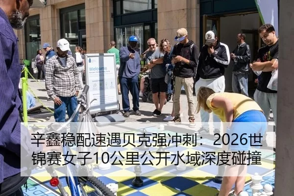 辛鑫稳配速遇贝克强冲刺：2026世锦赛女子10公里公开水域深度碰撞